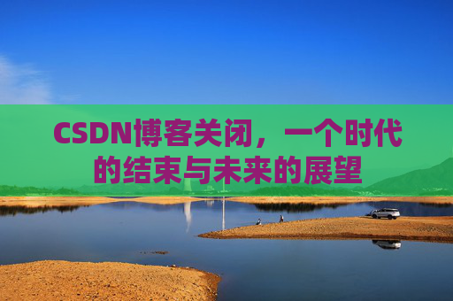 CSDN博客关闭，一个时代的结束与未来的展望